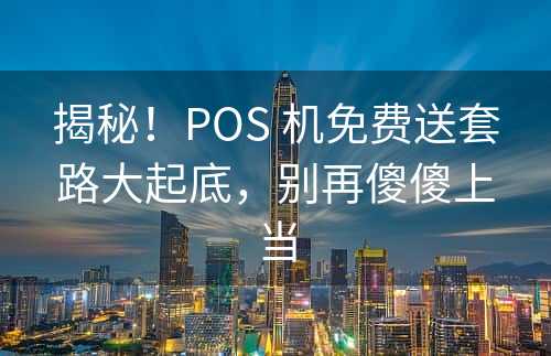 揭秘！POS 机免费送套路大起底，别再傻傻上当