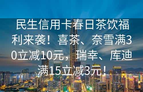 民生信用卡春日茶饮福利来袭！喜茶、奈雪满30立减10元，瑞幸、库迪满15立减3元！