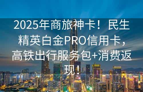 2025年商旅神卡！民生精英白金PRO信用卡，高铁出行服务包+消费返现！