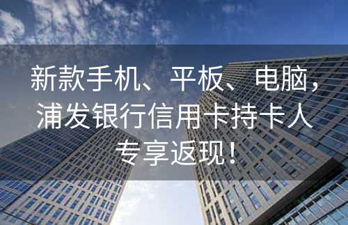 新款手机、平板、电脑，浦发银行信用卡持卡人专享返现！