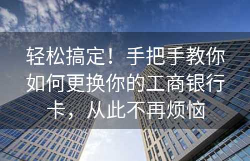 轻松搞定！手把手教你如何更换你的工商银行卡，从此不再烦恼