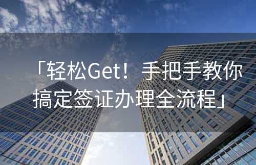 「轻松Get！手把手教你搞定签证办理全流程」