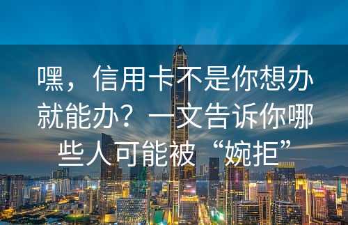 嘿，信用卡不是你想办就能办？一文告诉你哪些人可能被“婉拒”