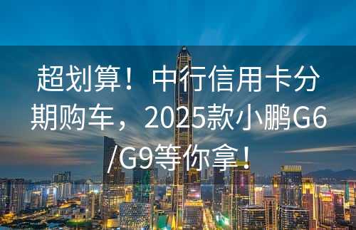 超划算！中行信用卡分期购车，2025款小鹏G6/G9等你拿！