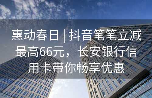 惠动春日 | 抖音笔笔立减最高66元，长安银行信用卡带你畅享优惠