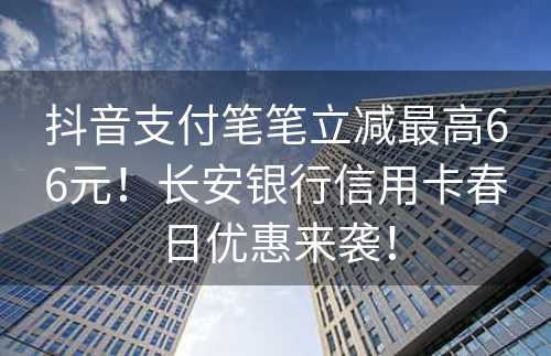 抖音支付笔笔立减最高66元！长安银行信用卡春日优惠来袭！