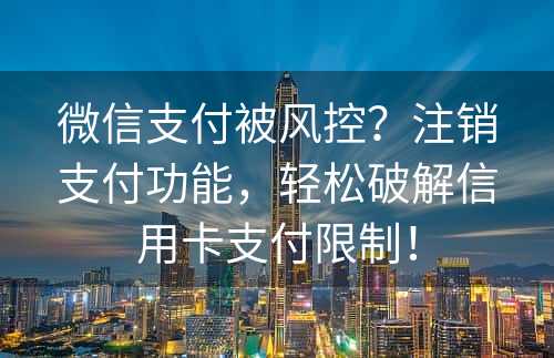 微信支付被风控？注销支付功能，轻松破解信用卡支付限制！