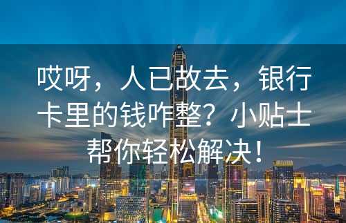 哎呀，人已故去，银行卡里的钱咋整？小贴士帮你轻松解决！