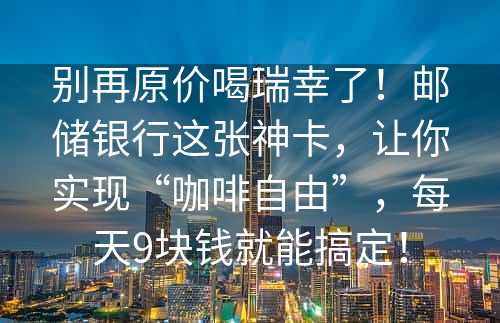 别再原价喝瑞幸了！邮储银行这张神卡，让你实现“咖啡自由”，每天9块钱就能搞定！